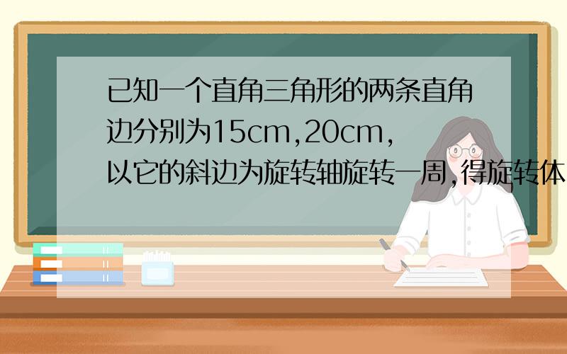 已知一个直角三角形的两条直角边分别为15cm,20cm,以它的斜边为旋转轴旋转一周,得旋转体,求旋转体的...已知一个直角三角形的两条直角边分别为15cm,20cm,以它的斜边为旋转轴旋转一周,得旋转