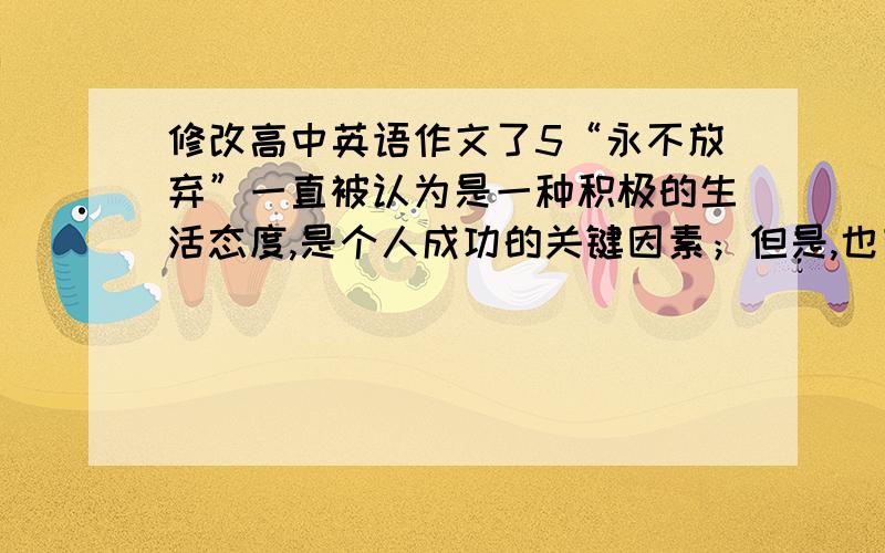 修改高中英语作文了5“永不放弃”一直被认为是一种积极的生活态度,是个人成功的关键因素；但是,也有人认为适当放弃才是明智的选择.你对此的看法如何?我的作文：Everyone of us was taught nev