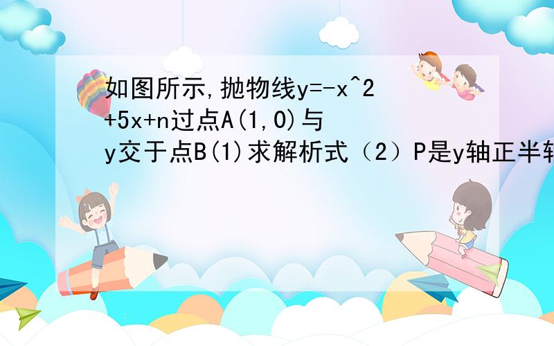 如图所示,抛物线y=-x^2+5x+n过点A(1,0)与y交于点B(1)求解析式（2）P是y轴正半轴上一点,求△PAB以AB为的等腰三角形,求P点坐标第一题不用 第二题怎么解图像可以想象出吧要图像HI我一般我插图的话