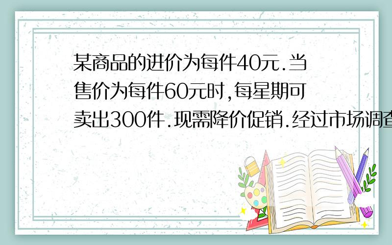 某商品的进价为每件40元.当售价为每件60元时,每星期可卖出300件.现需降价促销.经过市场调查：每降价一元,每星期可多卖出20件.在确保盈利的前提下,请问：当降价多少元时,每星期的利润最