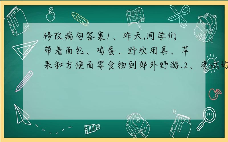 修改病句答案1、昨天,同学们带着面包、鸡蛋、野炊用具、苹果和方便面等食物到郊外野游.2、考试的距离时间不多了,我们要加紧复习.上课的时候,我们要随时随地地注意听讲.修改病句