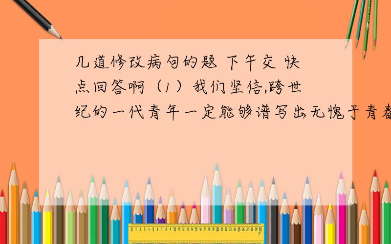 几道修改病句的题 下午交 快点回答啊（1）我们坚信,跨世纪的一代青年一定能够谱写出无愧于青春、无愧于时代的信业绩.（2）全球炎黄子孙以自己的方式,为中国人,为我们自己,进了一次“