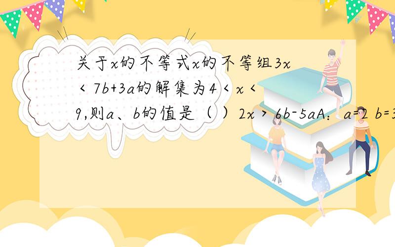 关于x的不等式x的不等组3x＜7b+3a的解集为4＜x＜9,则a、b的值是（ ）2x＞6b-5aA：a=2 b=3B：a=-2 b=3C：a=2 b=-3D；a=-2 b=-3