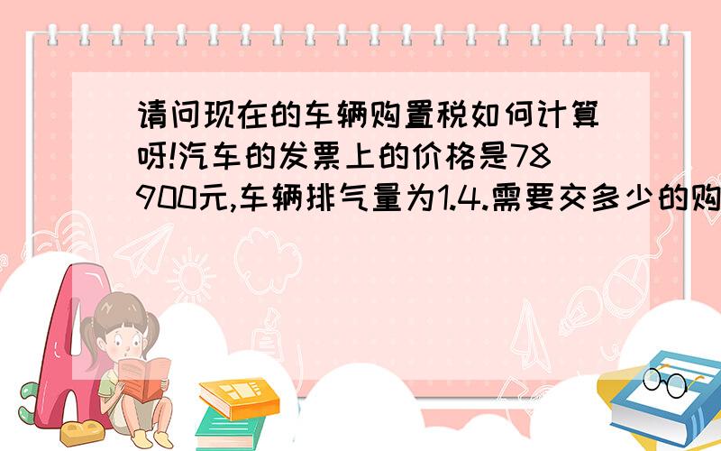 请问现在的车辆购置税如何计算呀!汽车的发票上的价格是78900元,车辆排气量为1.4.需要交多少的购置税!