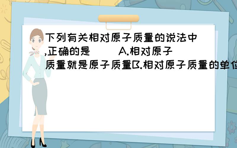 下列有关相对原子质量的说法中,正确的是( )A.相对原子质量就是原子质量B.相对原子质量的单位是克C.相对原子质量是一个比值D.相对原子质量都是一个整数