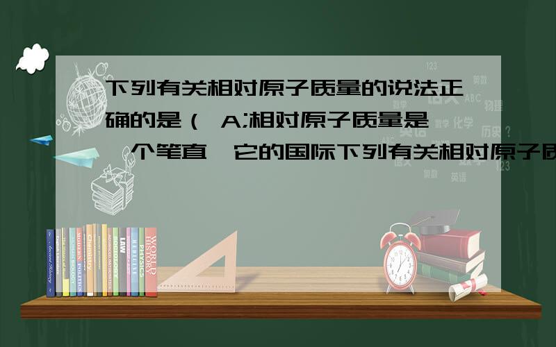 下列有关相对原子质量的说法正确的是（ A;相对原子质量是一个笔直,它的国际下列有关相对原子质量的说法正确的是：A.相对原子质量是一个比值,它的国际单位制单位为一,符号为1.B.相对原