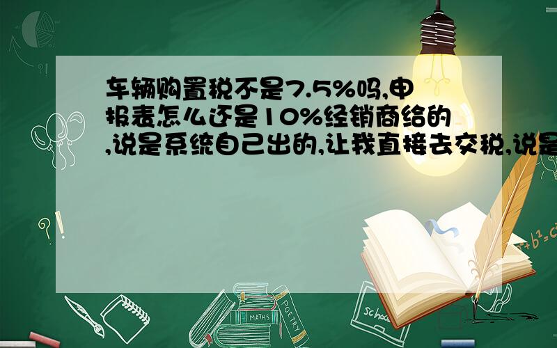 车辆购置税不是7.5%吗,申报表怎么还是10%经销商给的,说是系统自己出的,让我直接去交税,说是国税哪就是7.5%