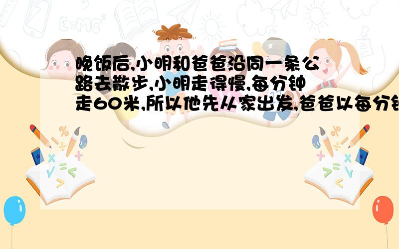 晚饭后,小明和爸爸沿同一条公路去散步,小明走得慢,每分钟走60米,所以他先从家出发,爸爸以每分钟80米的速度追小明.经过多少分钟可以追上小明?