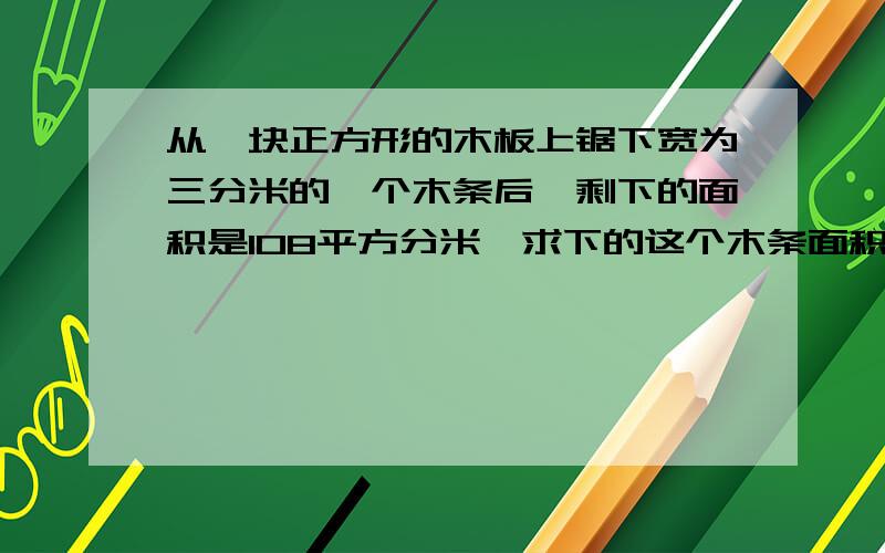 从一块正方形的木板上锯下宽为三分米的一个木条后,剩下的面积是108平方分米,求下的这个木条面积是多少