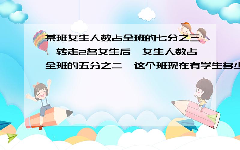 某班女生人数占全班的七分之三,转走2名女生后,女生人数占全班的五分之二,这个班现在有学生多少人?小明读《水浒传》,已读的和未读的页数之比是5:4.如果再读27页,已读的和未读的页数之比