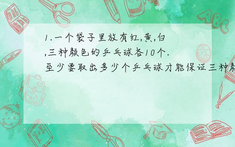 1.一个袋子里放有红,黄,白,三种颜色的乒乓球各10个.至少要取出多少个乒乓球才能保证三种颜色的乒乓球都取到?为什么?（并写出算式）2.一个布袋中有40块相同的木块,其中编上号码1,2,3,4的各