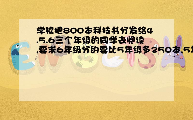 学校把800本科技书分发给4.5.6三个年级的同学去阅读,要求6年级分的要比5年级多250本,5年级分的要比4年级多125本.问：三个年级各分到多少本?