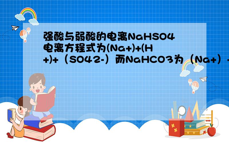 强酸与弱酸的电离NaHSO4电离方程式为(Na+)+(H+)+（SO42-）而NaHCO3为（Na+）+HCO3-为什么硫酸氢钠会电离成氢离子与硫酸根离子而碳酸氢钠却可电离成碳酸氢根离子?是因为强弱酸根的关系吗?