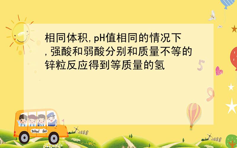 相同体积,pH值相同的情况下,强酸和弱酸分别和质量不等的锌粒反应得到等质量的氢