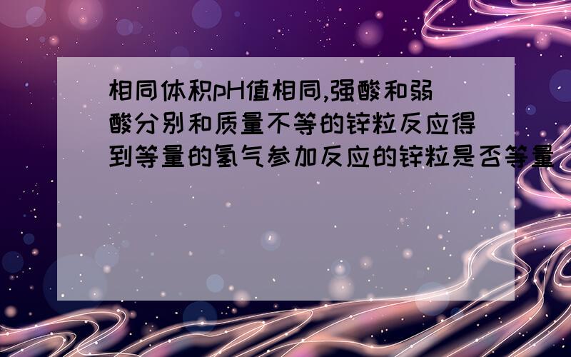 相同体积pH值相同,强酸和弱酸分别和质量不等的锌粒反应得到等量的氢气参加反应的锌粒是否等量