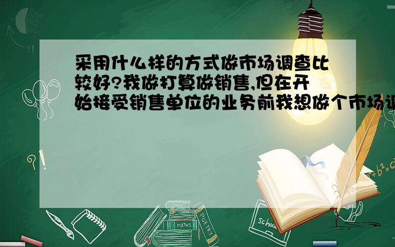 采用什么样的方式做市场调查比较好?我做打算做销售,但在开始接受销售单位的业务前我想做个市场调查,在这种情况下我该采取什么样的调查方式比较好,调查目的是了解产品的市场需求空间