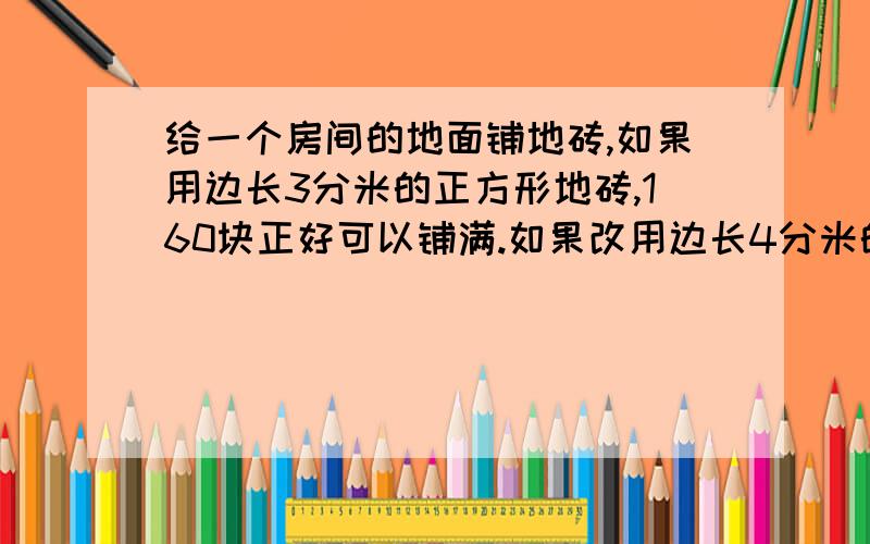 给一个房间的地面铺地砖,如果用边长3分米的正方形地砖,160块正好可以铺满.如果改用边长4分米的正方形地砖,一共需要多少块?