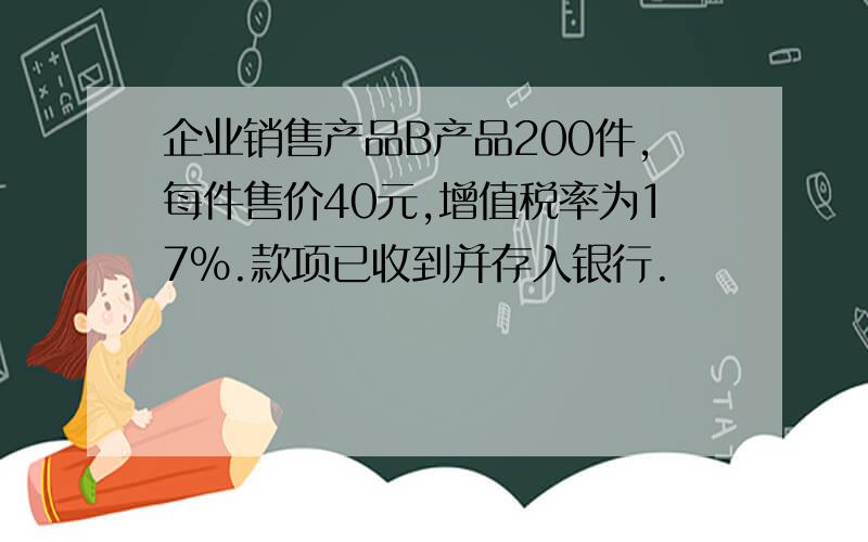 企业销售产品B产品200件,每件售价40元,增值税率为17%.款项已收到并存入银行.