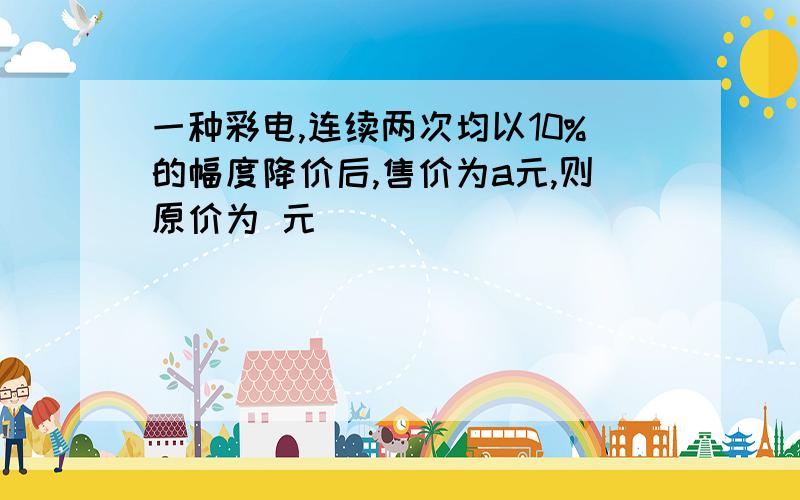 一种彩电,连续两次均以10%的幅度降价后,售价为a元,则原价为 元