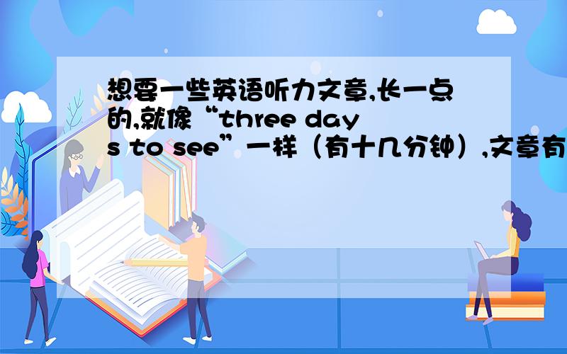 想要一些英语听力文章,长一点的,就像“three days to see”一样（有十几分钟）,文章有名一点的,不要像“新概念”什么的太短了.最后说一下,难度不要太大了,MP3格式的