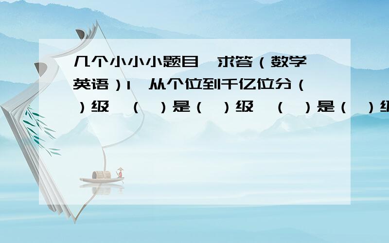 几个小小小题目,求答（数学、英语）1、从个位到千亿位分（）级,（ ）是（ ）级,（ ）是（ ）级,（ ）是（ ）级.2、有一个小数,由8个自然数单位,5个十分之一和22个千分之一组成,这个数写