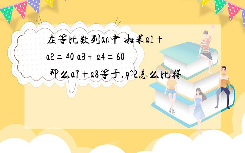 在等比数列an中 如果a1+a2=40 a3+a4=60 那么a7+a8等于,q^2怎么比得