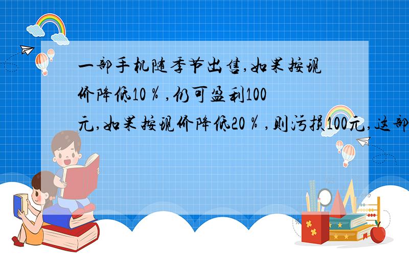 一部手机随季节出售,如果按现价降低10％,仍可盈利100元,如果按现价降低20％,则污损100元,这部手机进价是多少钱?算式啊