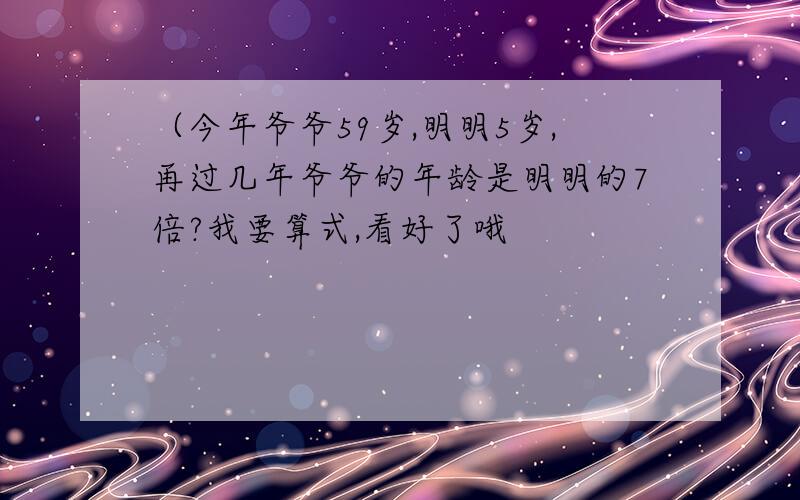 （今年爷爷59岁,明明5岁,再过几年爷爷的年龄是明明的7倍?我要算式,看好了哦