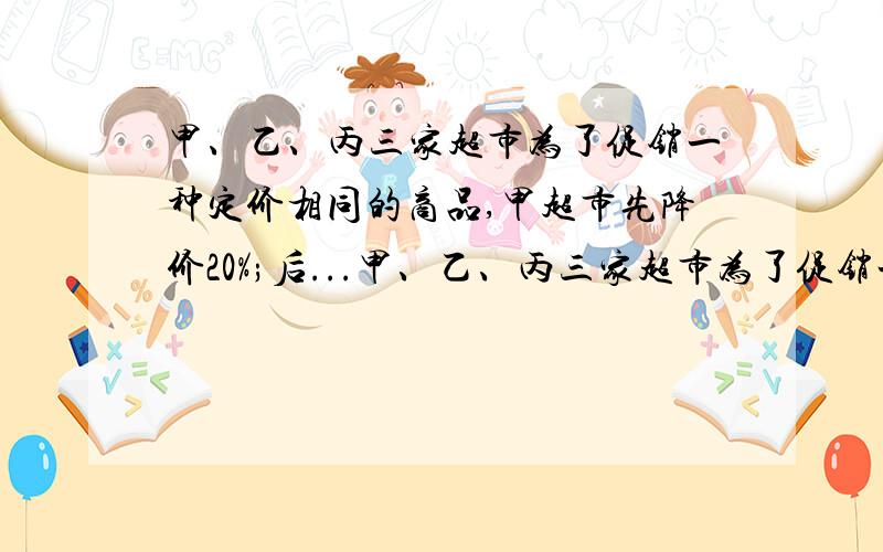 甲、乙、丙三家超市为了促销一种定价相同的商品,甲超市先降价20%;后...甲、乙、丙三家超市为了促销一种定价相同的商品,甲超市先降价20%;后降价10%；乙超市连速两次降价15%;丙超市一次降