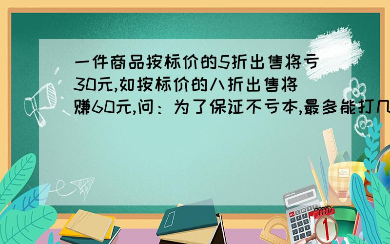 一件商品按标价的5折出售将亏30元,如按标价的八折出售将赚60元,问：为了保证不亏本,最多能打几折