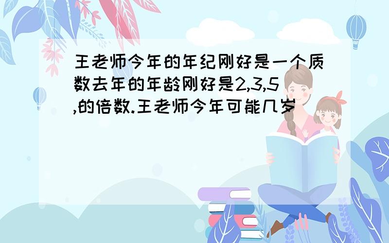 王老师今年的年纪刚好是一个质数去年的年龄刚好是2,3,5,的倍数.王老师今年可能几岁