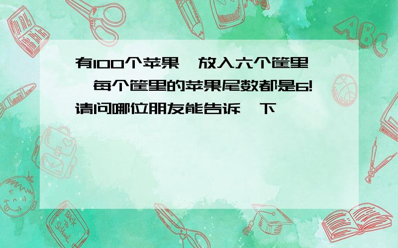 有100个苹果,放入六个筐里,每个筐里的苹果尾数都是6!请问哪位朋友能告诉一下,