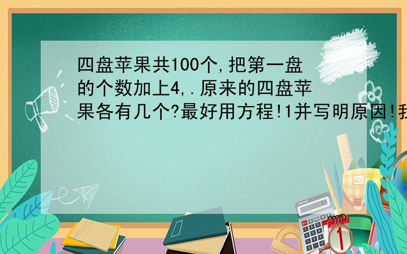 四盘苹果共100个,把第一盘的个数加上4,.原来的四盘苹果各有几个?最好用方程!1并写明原因!我有急用!快!四盘苹果共100个,把第一盘的个数加上4,第二盘的个数减去4,第三盘的个数乘上4,第四盘