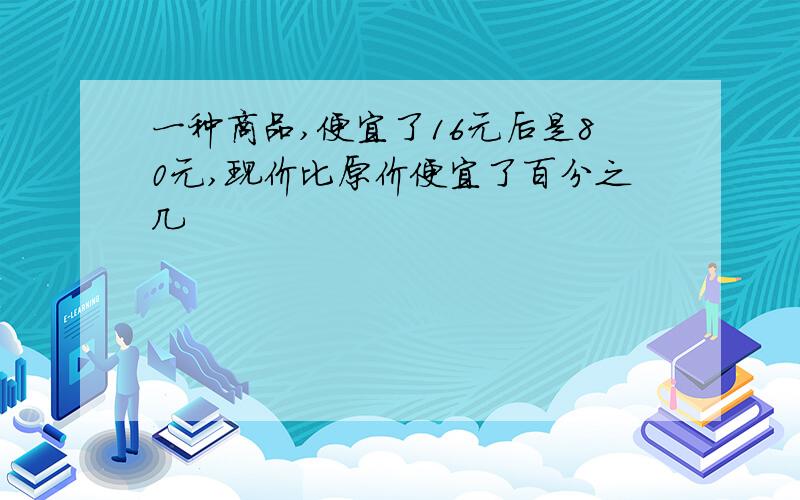 一种商品,便宜了16元后是80元,现价比原价便宜了百分之几