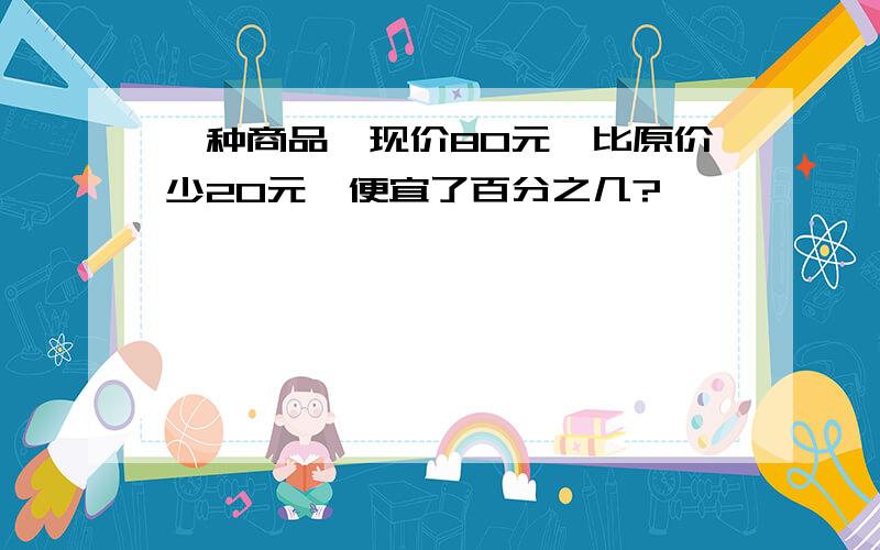 一种商品,现价80元,比原价少20元,便宜了百分之几?