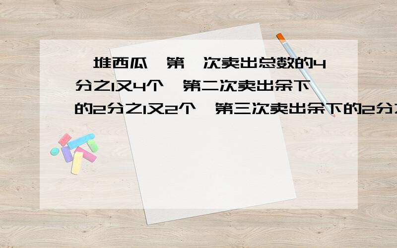 一堆西瓜,第一次卖出总数的4分之1又4个,第二次卖出余下的2分之1又2个,第三次卖出余下的2分之1又2个,还剩下2个,一共多少个