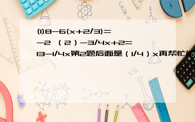 (1)8-6(x+2/3)=-2 （2）-3/4x+2=13-1/4x第2题后面是（1/4）x再帮忙解一下啦~