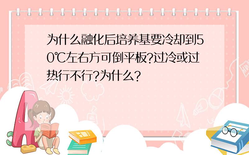 为什么融化后培养基要冷却到50℃左右方可倒平板?过冷或过热行不行?为什么?