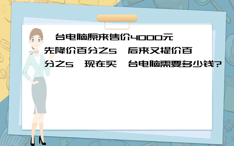 一台电脑原来售价4000元,先降价百分之5,后来又提价百分之5,现在买一台电脑需要多少钱?