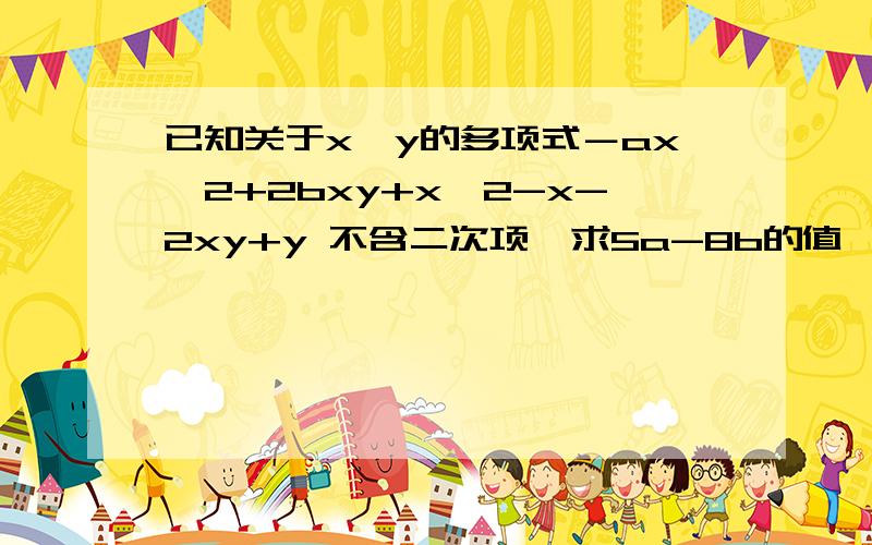 已知关于x、y的多项式－ax^2+2bxy+x^2-x-2xy+y 不含二次项,求5a-8b的值