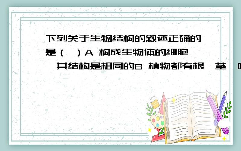 下列关于生物结构的叙述正确的是（ ）A 构成生物体的细胞,其结构是相同的B 植物都有根、茎、叶等器官构成C 人体内功能相近的器官构成系统,再由系统来完成某项生理功能D 凡是动物都由