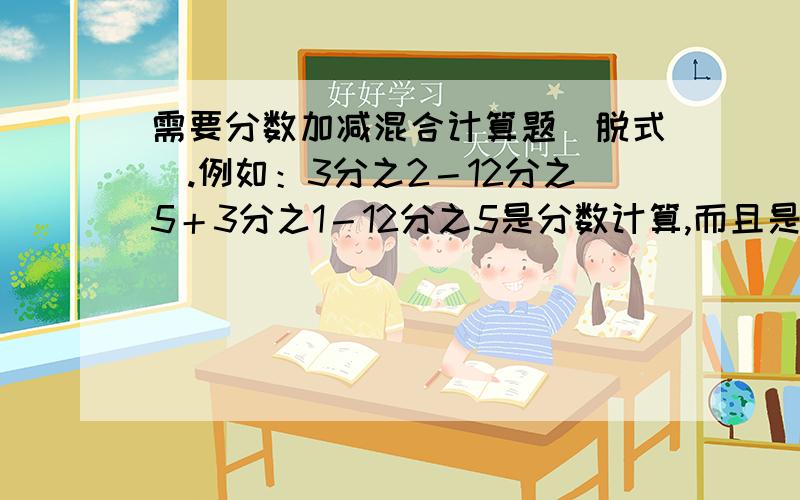 需要分数加减混合计算题（脱式）.例如：3分之2－12分之5＋3分之1－12分之5是分数计算,而且是加减（没有乘除）混合计算,即脱式,至少3步计算（不是口算!）最好加上简算和方程.）附上答案