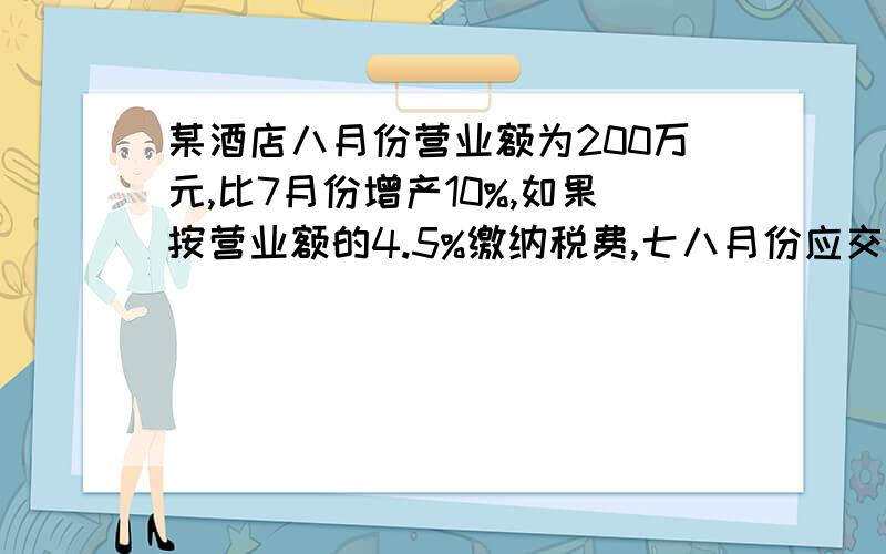 某酒店八月份营业额为200万元,比7月份增产10%,如果按营业额的4.5%缴纳税费,七八月份应交税款多少万元?