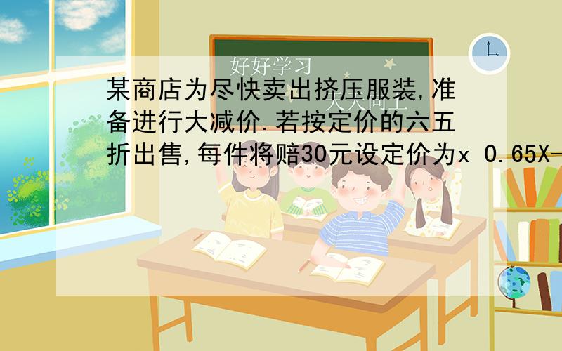 某商店为尽快卖出挤压服装,准备进行大减价.若按定价的六五折出售,每件将赔30元设定价为x 0.65X-30=0.8+15-0.15X=45X=300答：定价是300元