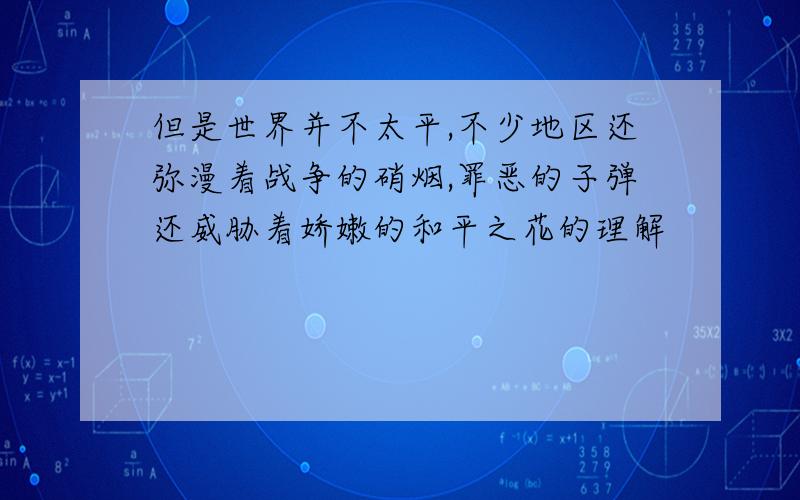 但是世界并不太平,不少地区还弥漫着战争的硝烟,罪恶的子弹还威胁着娇嫩的和平之花的理解