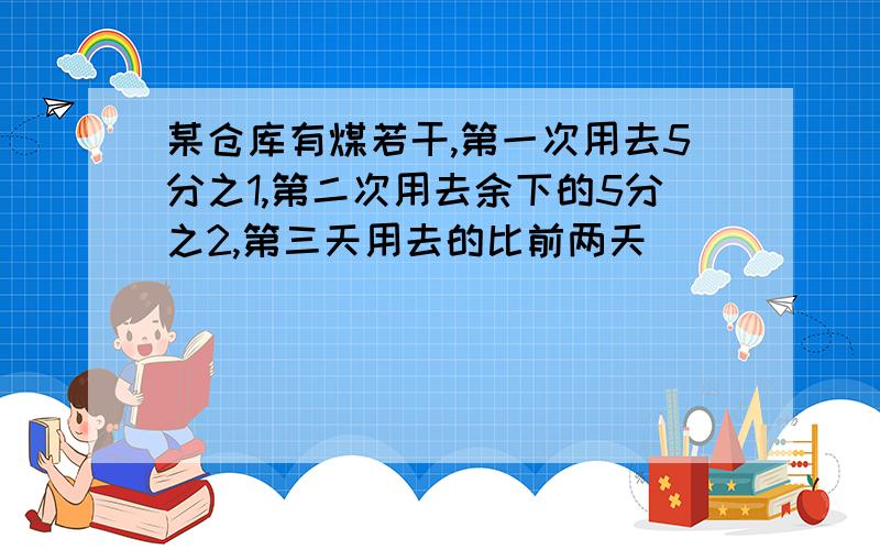 某仓库有煤若干,第一次用去5分之1,第二次用去余下的5分之2,第三天用去的比前两天