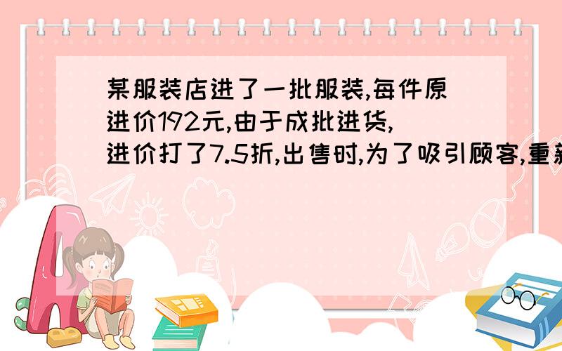 某服装店进了一批服装,每件原进价192元,由于成批进货,进价打了7.5折,出售时,为了吸引顾客,重新定了