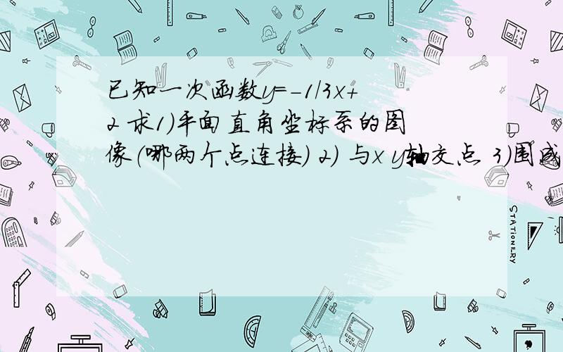 已知一次函数y=-1/3x+2 求1）平面直角坐标系的图像（哪两个点连接） 2） 与x y轴交点 3）围成的三角形面积3） 与 x y轴交点 围成的三角形面积 谢谢