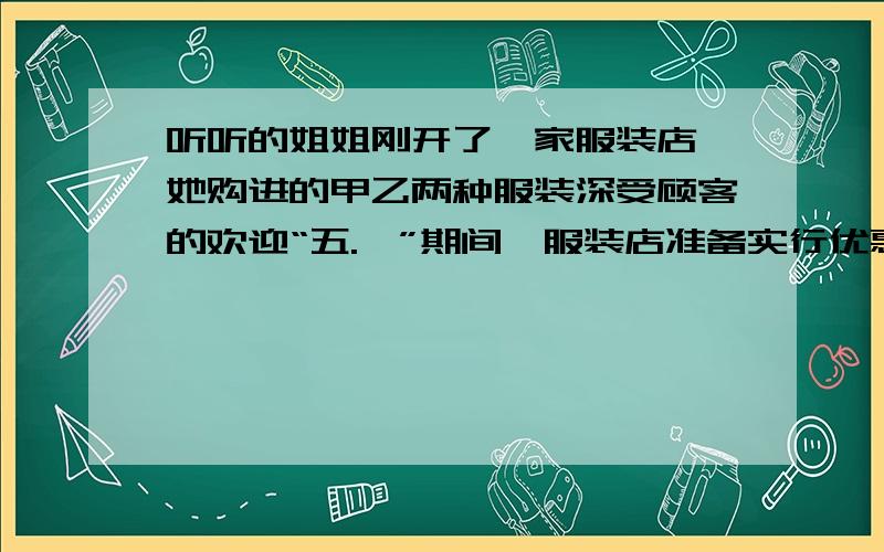 听听的姐姐刚开了一家服装店,她购进的甲乙两种服装深受顾客的欢迎“五.一”期间,服装店准备实行优惠促销,她决定将甲乙两种服装分别按标价的八折和九折出售.某顾客购买甲乙两种服装