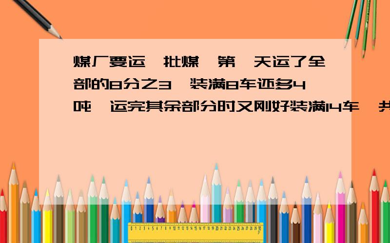 煤厂要运一批煤,第一天运了全部的8分之3,装满8车还多4吨,运完其余部分时又刚好装满14车,共运煤多少吨